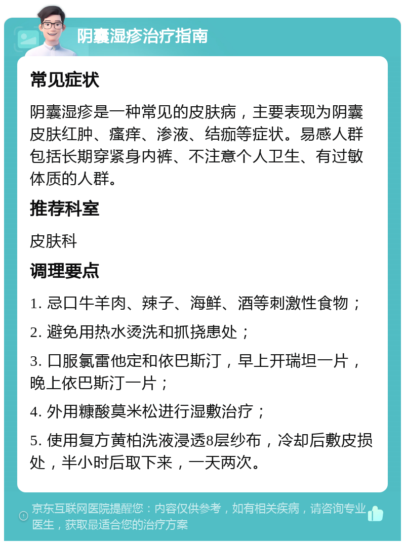 阴囊湿疹治疗指南 常见症状 阴囊湿疹是一种常见的皮肤病，主要表现为阴囊皮肤红肿、瘙痒、渗液、结痂等症状。易感人群包括长期穿紧身内裤、不注意个人卫生、有过敏体质的人群。 推荐科室 皮肤科 调理要点 1. 忌口牛羊肉、辣子、海鲜、酒等刺激性食物； 2. 避免用热水烫洗和抓挠患处； 3. 口服氯雷他定和依巴斯汀，早上开瑞坦一片，晚上依巴斯汀一片； 4. 外用糠酸莫米松进行湿敷治疗； 5. 使用复方黄柏洗液浸透8层纱布，冷却后敷皮损处，半小时后取下来，一天两次。