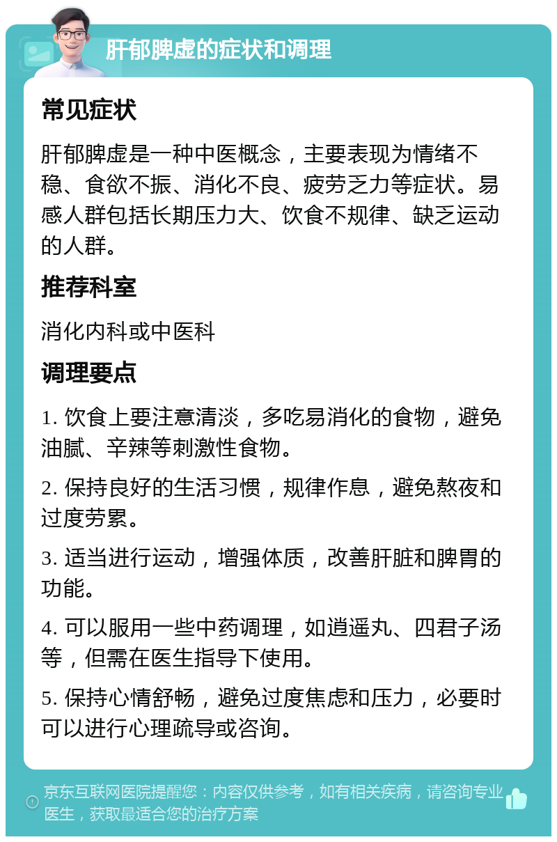 肝郁脾虚的症状和调理 常见症状 肝郁脾虚是一种中医概念，主要表现为情绪不稳、食欲不振、消化不良、疲劳乏力等症状。易感人群包括长期压力大、饮食不规律、缺乏运动的人群。 推荐科室 消化内科或中医科 调理要点 1. 饮食上要注意清淡，多吃易消化的食物，避免油腻、辛辣等刺激性食物。 2. 保持良好的生活习惯，规律作息，避免熬夜和过度劳累。 3. 适当进行运动，增强体质，改善肝脏和脾胃的功能。 4. 可以服用一些中药调理，如逍遥丸、四君子汤等，但需在医生指导下使用。 5. 保持心情舒畅，避免过度焦虑和压力，必要时可以进行心理疏导或咨询。