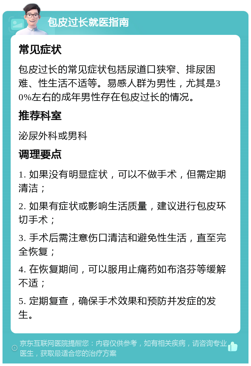 包皮过长就医指南 常见症状 包皮过长的常见症状包括尿道口狭窄、排尿困难、性生活不适等。易感人群为男性，尤其是30%左右的成年男性存在包皮过长的情况。 推荐科室 泌尿外科或男科 调理要点 1. 如果没有明显症状，可以不做手术，但需定期清洁； 2. 如果有症状或影响生活质量，建议进行包皮环切手术； 3. 手术后需注意伤口清洁和避免性生活，直至完全恢复； 4. 在恢复期间，可以服用止痛药如布洛芬等缓解不适； 5. 定期复查，确保手术效果和预防并发症的发生。