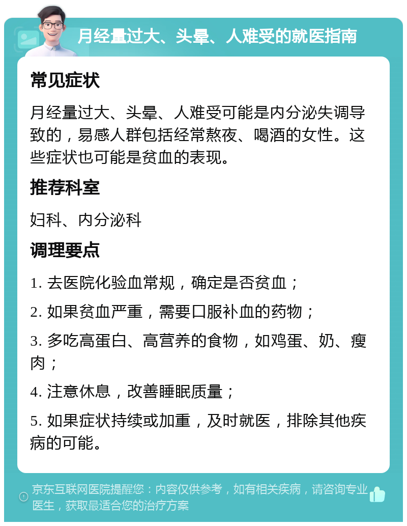 月经量过大、头晕、人难受的就医指南 常见症状 月经量过大、头晕、人难受可能是内分泌失调导致的，易感人群包括经常熬夜、喝酒的女性。这些症状也可能是贫血的表现。 推荐科室 妇科、内分泌科 调理要点 1. 去医院化验血常规，确定是否贫血； 2. 如果贫血严重，需要口服补血的药物； 3. 多吃高蛋白、高营养的食物，如鸡蛋、奶、瘦肉； 4. 注意休息，改善睡眠质量； 5. 如果症状持续或加重，及时就医，排除其他疾病的可能。