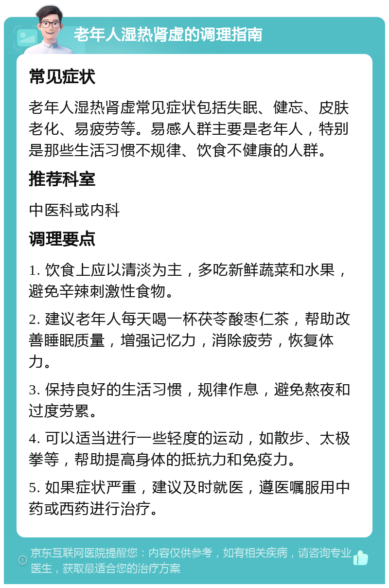 老年人湿热肾虚的调理指南 常见症状 老年人湿热肾虚常见症状包括失眠、健忘、皮肤老化、易疲劳等。易感人群主要是老年人，特别是那些生活习惯不规律、饮食不健康的人群。 推荐科室 中医科或内科 调理要点 1. 饮食上应以清淡为主，多吃新鲜蔬菜和水果，避免辛辣刺激性食物。 2. 建议老年人每天喝一杯茯苓酸枣仁茶，帮助改善睡眠质量，增强记忆力，消除疲劳，恢复体力。 3. 保持良好的生活习惯，规律作息，避免熬夜和过度劳累。 4. 可以适当进行一些轻度的运动，如散步、太极拳等，帮助提高身体的抵抗力和免疫力。 5. 如果症状严重，建议及时就医，遵医嘱服用中药或西药进行治疗。