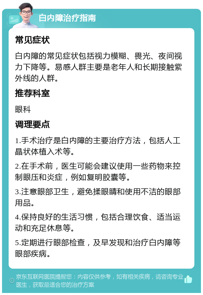 白内障治疗指南 常见症状 白内障的常见症状包括视力模糊、畏光、夜间视力下降等。易感人群主要是老年人和长期接触紫外线的人群。 推荐科室 眼科 调理要点 1.手术治疗是白内障的主要治疗方法，包括人工晶状体植入术等。 2.在手术前，医生可能会建议使用一些药物来控制眼压和炎症，例如复明胶囊等。 3.注意眼部卫生，避免揉眼睛和使用不洁的眼部用品。 4.保持良好的生活习惯，包括合理饮食、适当运动和充足休息等。 5.定期进行眼部检查，及早发现和治疗白内障等眼部疾病。