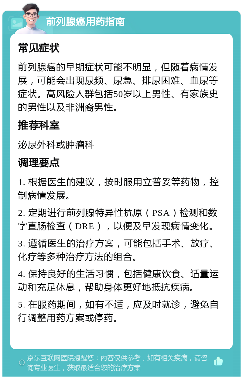 前列腺癌用药指南 常见症状 前列腺癌的早期症状可能不明显，但随着病情发展，可能会出现尿频、尿急、排尿困难、血尿等症状。高风险人群包括50岁以上男性、有家族史的男性以及非洲裔男性。 推荐科室 泌尿外科或肿瘤科 调理要点 1. 根据医生的建议，按时服用立普妥等药物，控制病情发展。 2. 定期进行前列腺特异性抗原（PSA）检测和数字直肠检查（DRE），以便及早发现病情变化。 3. 遵循医生的治疗方案，可能包括手术、放疗、化疗等多种治疗方法的组合。 4. 保持良好的生活习惯，包括健康饮食、适量运动和充足休息，帮助身体更好地抵抗疾病。 5. 在服药期间，如有不适，应及时就诊，避免自行调整用药方案或停药。