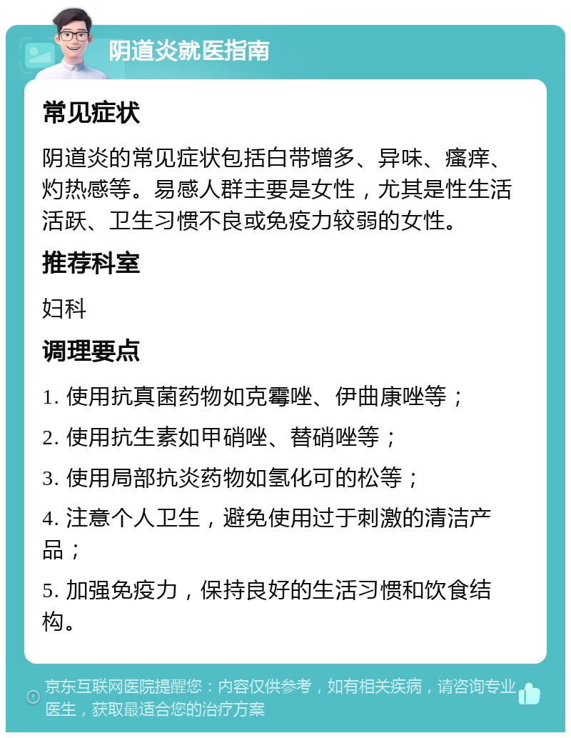 阴道炎就医指南 常见症状 阴道炎的常见症状包括白带增多、异味、瘙痒、灼热感等。易感人群主要是女性，尤其是性生活活跃、卫生习惯不良或免疫力较弱的女性。 推荐科室 妇科 调理要点 1. 使用抗真菌药物如克霉唑、伊曲康唑等； 2. 使用抗生素如甲硝唑、替硝唑等； 3. 使用局部抗炎药物如氢化可的松等； 4. 注意个人卫生，避免使用过于刺激的清洁产品； 5. 加强免疫力，保持良好的生活习惯和饮食结构。