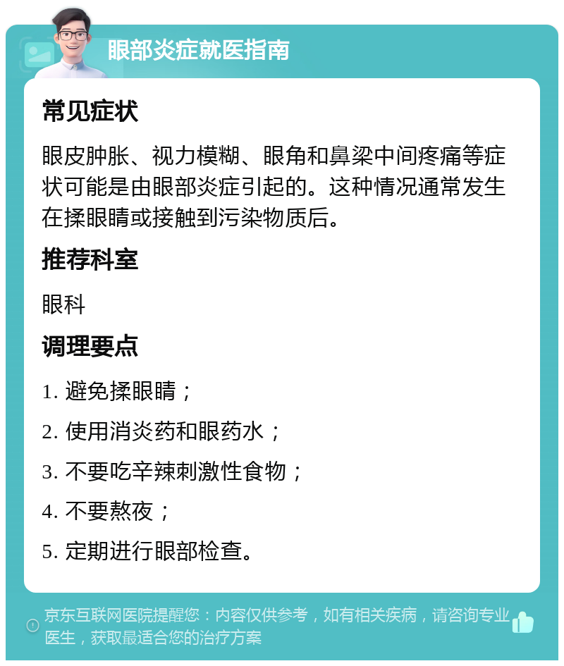 眼部炎症就医指南 常见症状 眼皮肿胀、视力模糊、眼角和鼻梁中间疼痛等症状可能是由眼部炎症引起的。这种情况通常发生在揉眼睛或接触到污染物质后。 推荐科室 眼科 调理要点 1. 避免揉眼睛； 2. 使用消炎药和眼药水； 3. 不要吃辛辣刺激性食物； 4. 不要熬夜； 5. 定期进行眼部检查。