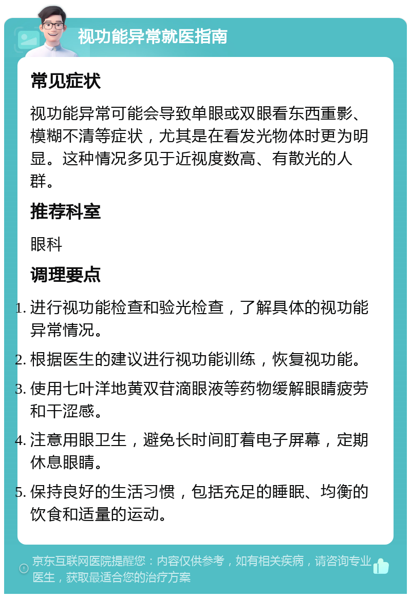 视功能异常就医指南 常见症状 视功能异常可能会导致单眼或双眼看东西重影、模糊不清等症状，尤其是在看发光物体时更为明显。这种情况多见于近视度数高、有散光的人群。 推荐科室 眼科 调理要点 进行视功能检查和验光检查，了解具体的视功能异常情况。 根据医生的建议进行视功能训练，恢复视功能。 使用七叶洋地黄双苷滴眼液等药物缓解眼睛疲劳和干涩感。 注意用眼卫生，避免长时间盯着电子屏幕，定期休息眼睛。 保持良好的生活习惯，包括充足的睡眠、均衡的饮食和适量的运动。