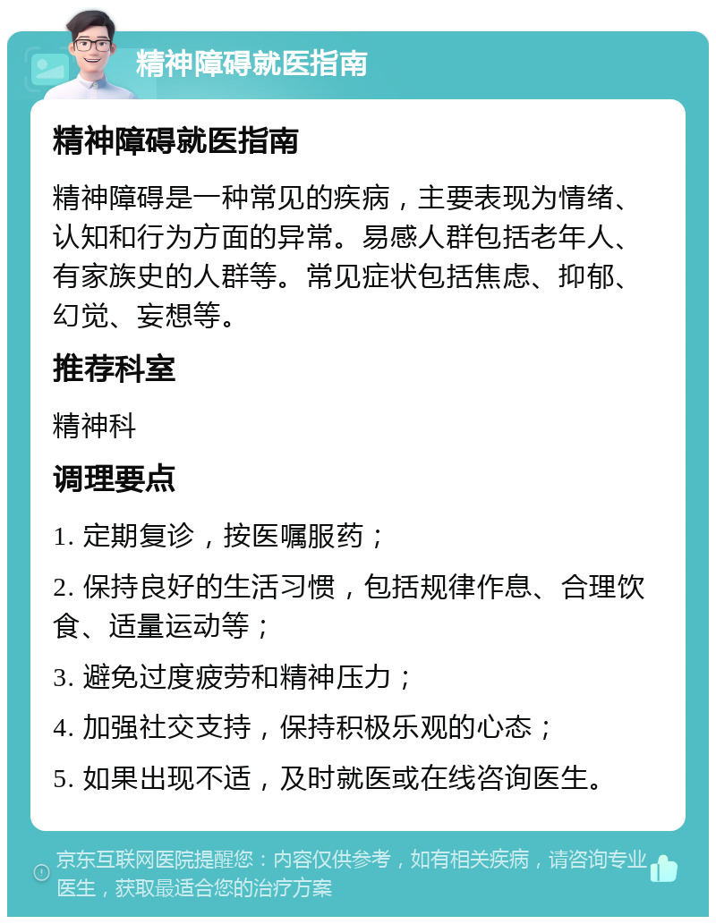 精神障碍就医指南 精神障碍就医指南 精神障碍是一种常见的疾病，主要表现为情绪、认知和行为方面的异常。易感人群包括老年人、有家族史的人群等。常见症状包括焦虑、抑郁、幻觉、妄想等。 推荐科室 精神科 调理要点 1. 定期复诊，按医嘱服药； 2. 保持良好的生活习惯，包括规律作息、合理饮食、适量运动等； 3. 避免过度疲劳和精神压力； 4. 加强社交支持，保持积极乐观的心态； 5. 如果出现不适，及时就医或在线咨询医生。