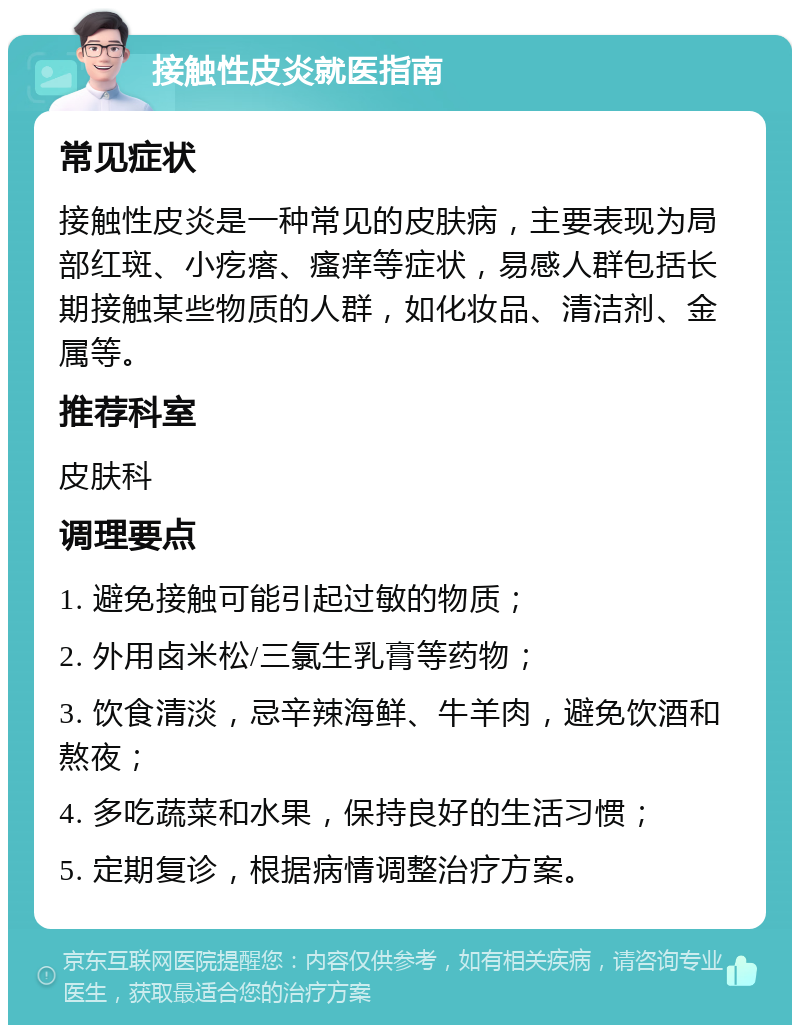 接触性皮炎就医指南 常见症状 接触性皮炎是一种常见的皮肤病，主要表现为局部红斑、小疙瘩、瘙痒等症状，易感人群包括长期接触某些物质的人群，如化妆品、清洁剂、金属等。 推荐科室 皮肤科 调理要点 1. 避免接触可能引起过敏的物质； 2. 外用卤米松/三氯生乳膏等药物； 3. 饮食清淡，忌辛辣海鲜、牛羊肉，避免饮酒和熬夜； 4. 多吃蔬菜和水果，保持良好的生活习惯； 5. 定期复诊，根据病情调整治疗方案。