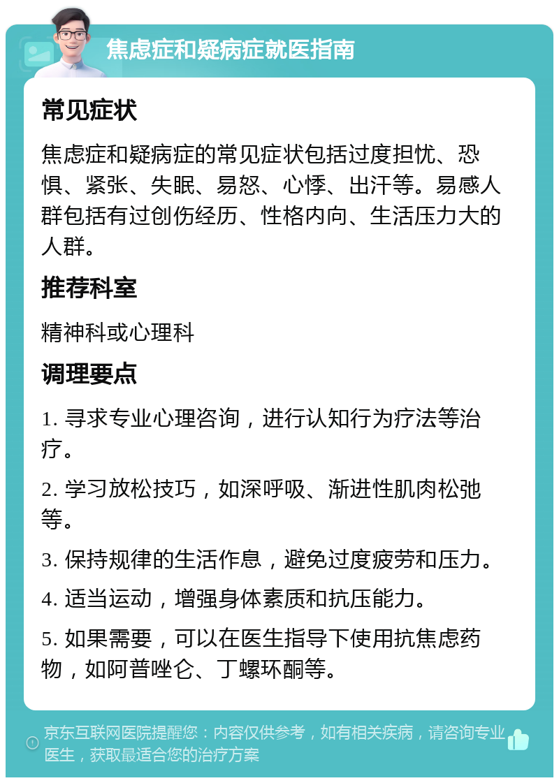 焦虑症和疑病症就医指南 常见症状 焦虑症和疑病症的常见症状包括过度担忧、恐惧、紧张、失眠、易怒、心悸、出汗等。易感人群包括有过创伤经历、性格内向、生活压力大的人群。 推荐科室 精神科或心理科 调理要点 1. 寻求专业心理咨询，进行认知行为疗法等治疗。 2. 学习放松技巧，如深呼吸、渐进性肌肉松弛等。 3. 保持规律的生活作息，避免过度疲劳和压力。 4. 适当运动，增强身体素质和抗压能力。 5. 如果需要，可以在医生指导下使用抗焦虑药物，如阿普唑仑、丁螺环酮等。