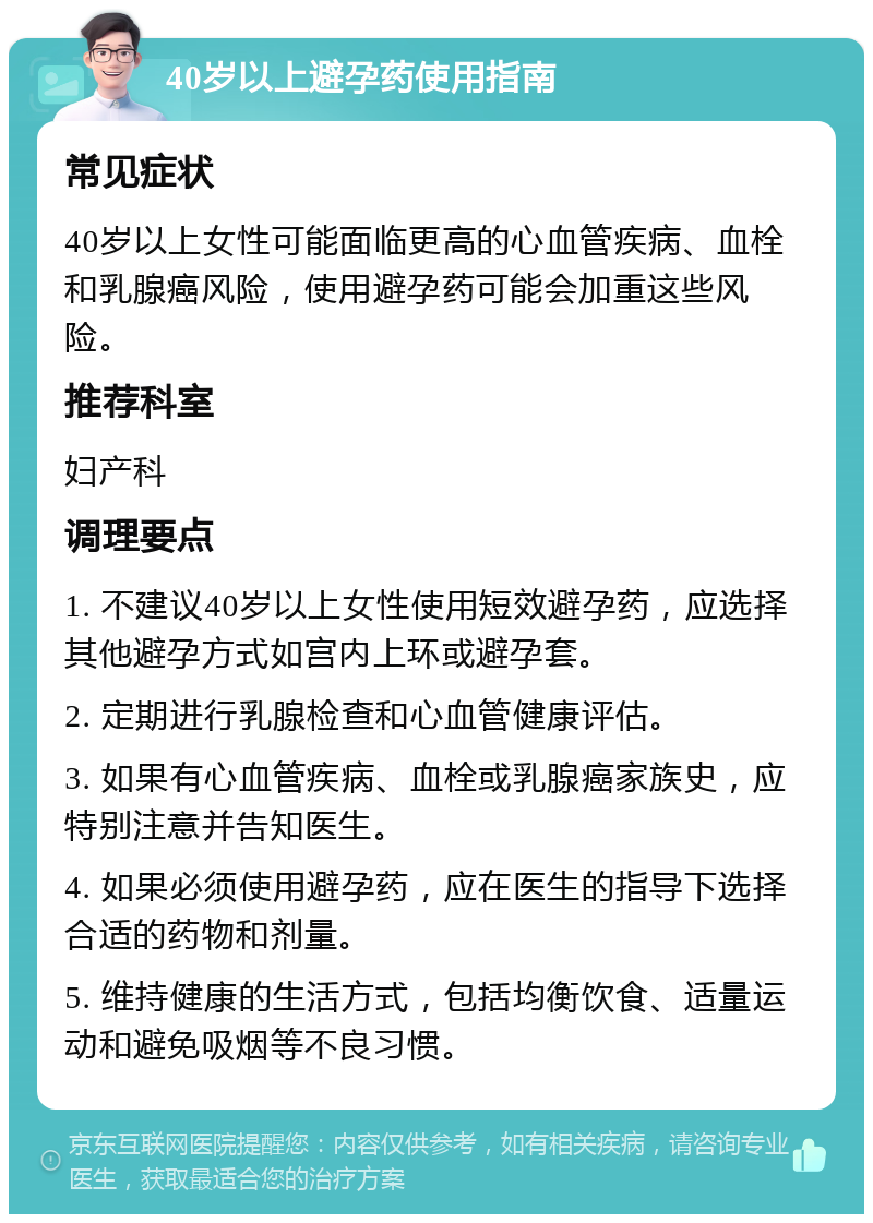 40岁以上避孕药使用指南 常见症状 40岁以上女性可能面临更高的心血管疾病、血栓和乳腺癌风险，使用避孕药可能会加重这些风险。 推荐科室 妇产科 调理要点 1. 不建议40岁以上女性使用短效避孕药，应选择其他避孕方式如宫内上环或避孕套。 2. 定期进行乳腺检查和心血管健康评估。 3. 如果有心血管疾病、血栓或乳腺癌家族史，应特别注意并告知医生。 4. 如果必须使用避孕药，应在医生的指导下选择合适的药物和剂量。 5. 维持健康的生活方式，包括均衡饮食、适量运动和避免吸烟等不良习惯。