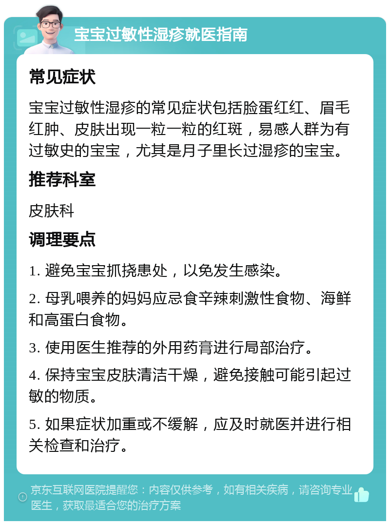 宝宝过敏性湿疹就医指南 常见症状 宝宝过敏性湿疹的常见症状包括脸蛋红红、眉毛红肿、皮肤出现一粒一粒的红斑，易感人群为有过敏史的宝宝，尤其是月子里长过湿疹的宝宝。 推荐科室 皮肤科 调理要点 1. 避免宝宝抓挠患处，以免发生感染。 2. 母乳喂养的妈妈应忌食辛辣刺激性食物、海鲜和高蛋白食物。 3. 使用医生推荐的外用药膏进行局部治疗。 4. 保持宝宝皮肤清洁干燥，避免接触可能引起过敏的物质。 5. 如果症状加重或不缓解，应及时就医并进行相关检查和治疗。