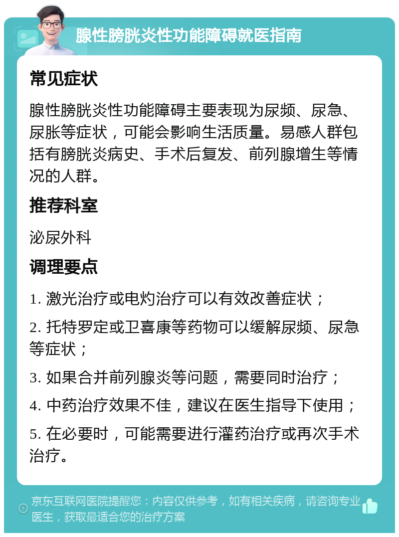 腺性膀胱炎性功能障碍就医指南 常见症状 腺性膀胱炎性功能障碍主要表现为尿频、尿急、尿胀等症状，可能会影响生活质量。易感人群包括有膀胱炎病史、手术后复发、前列腺增生等情况的人群。 推荐科室 泌尿外科 调理要点 1. 激光治疗或电灼治疗可以有效改善症状； 2. 托特罗定或卫喜康等药物可以缓解尿频、尿急等症状； 3. 如果合并前列腺炎等问题，需要同时治疗； 4. 中药治疗效果不佳，建议在医生指导下使用； 5. 在必要时，可能需要进行灌药治疗或再次手术治疗。