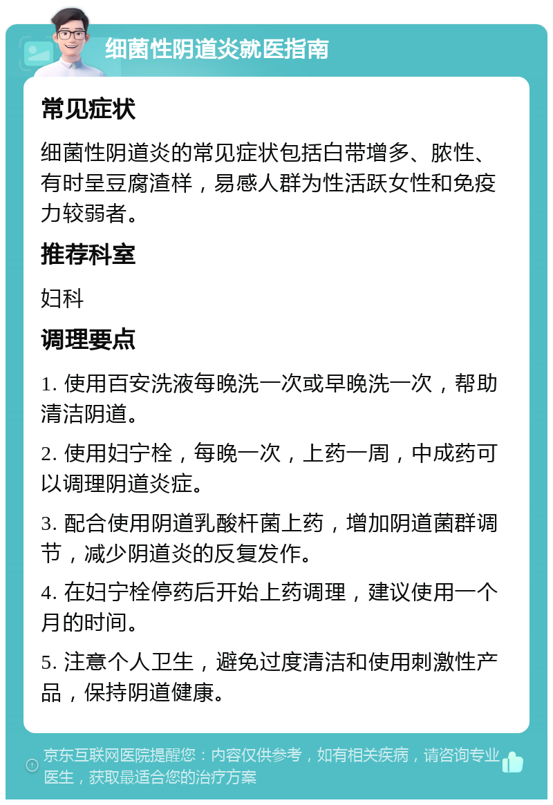 细菌性阴道炎就医指南 常见症状 细菌性阴道炎的常见症状包括白带增多、脓性、有时呈豆腐渣样，易感人群为性活跃女性和免疫力较弱者。 推荐科室 妇科 调理要点 1. 使用百安洗液每晚洗一次或早晚洗一次，帮助清洁阴道。 2. 使用妇宁栓，每晚一次，上药一周，中成药可以调理阴道炎症。 3. 配合使用阴道乳酸杆菌上药，增加阴道菌群调节，减少阴道炎的反复发作。 4. 在妇宁栓停药后开始上药调理，建议使用一个月的时间。 5. 注意个人卫生，避免过度清洁和使用刺激性产品，保持阴道健康。