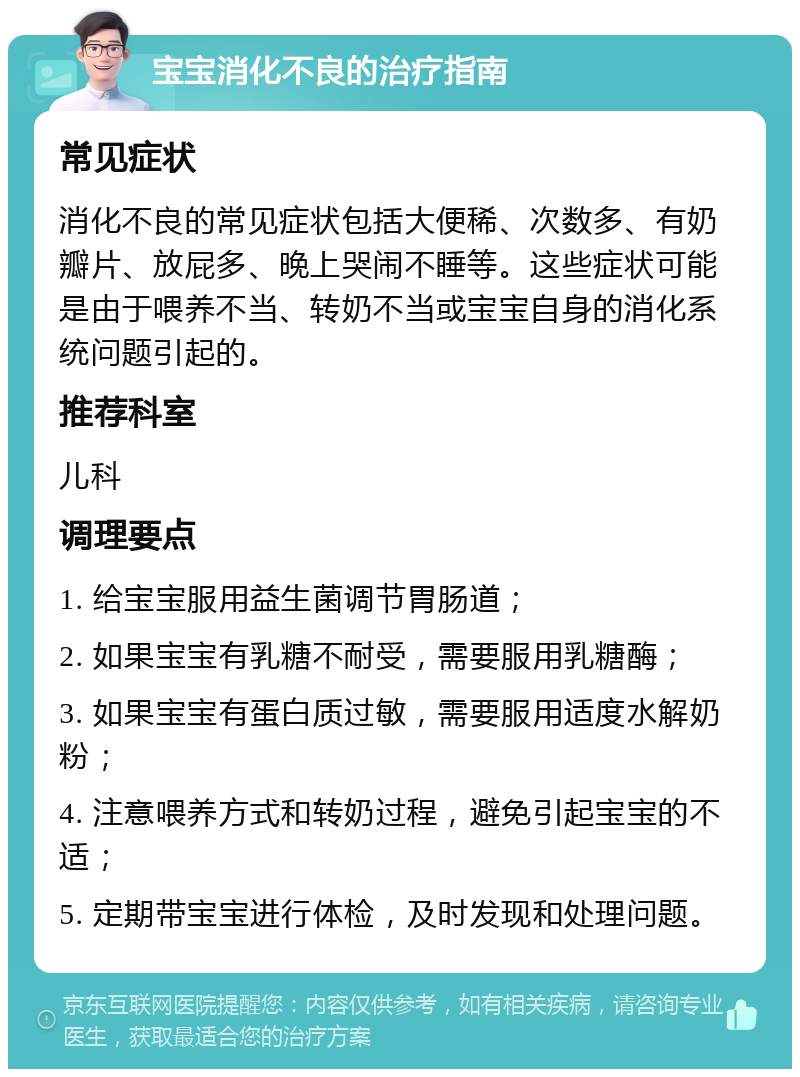 宝宝消化不良的治疗指南 常见症状 消化不良的常见症状包括大便稀、次数多、有奶瓣片、放屁多、晚上哭闹不睡等。这些症状可能是由于喂养不当、转奶不当或宝宝自身的消化系统问题引起的。 推荐科室 儿科 调理要点 1. 给宝宝服用益生菌调节胃肠道； 2. 如果宝宝有乳糖不耐受，需要服用乳糖酶； 3. 如果宝宝有蛋白质过敏，需要服用适度水解奶粉； 4. 注意喂养方式和转奶过程，避免引起宝宝的不适； 5. 定期带宝宝进行体检，及时发现和处理问题。