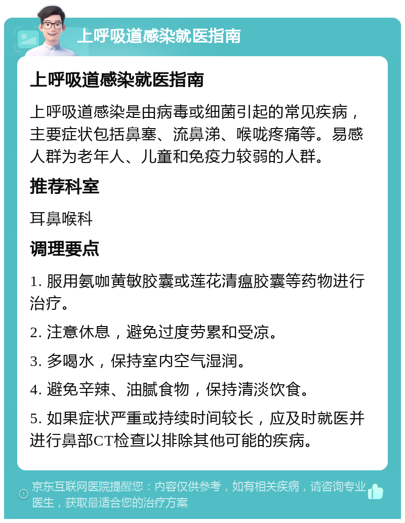 上呼吸道感染就医指南 上呼吸道感染就医指南 上呼吸道感染是由病毒或细菌引起的常见疾病，主要症状包括鼻塞、流鼻涕、喉咙疼痛等。易感人群为老年人、儿童和免疫力较弱的人群。 推荐科室 耳鼻喉科 调理要点 1. 服用氨咖黄敏胶囊或莲花清瘟胶囊等药物进行治疗。 2. 注意休息，避免过度劳累和受凉。 3. 多喝水，保持室内空气湿润。 4. 避免辛辣、油腻食物，保持清淡饮食。 5. 如果症状严重或持续时间较长，应及时就医并进行鼻部CT检查以排除其他可能的疾病。