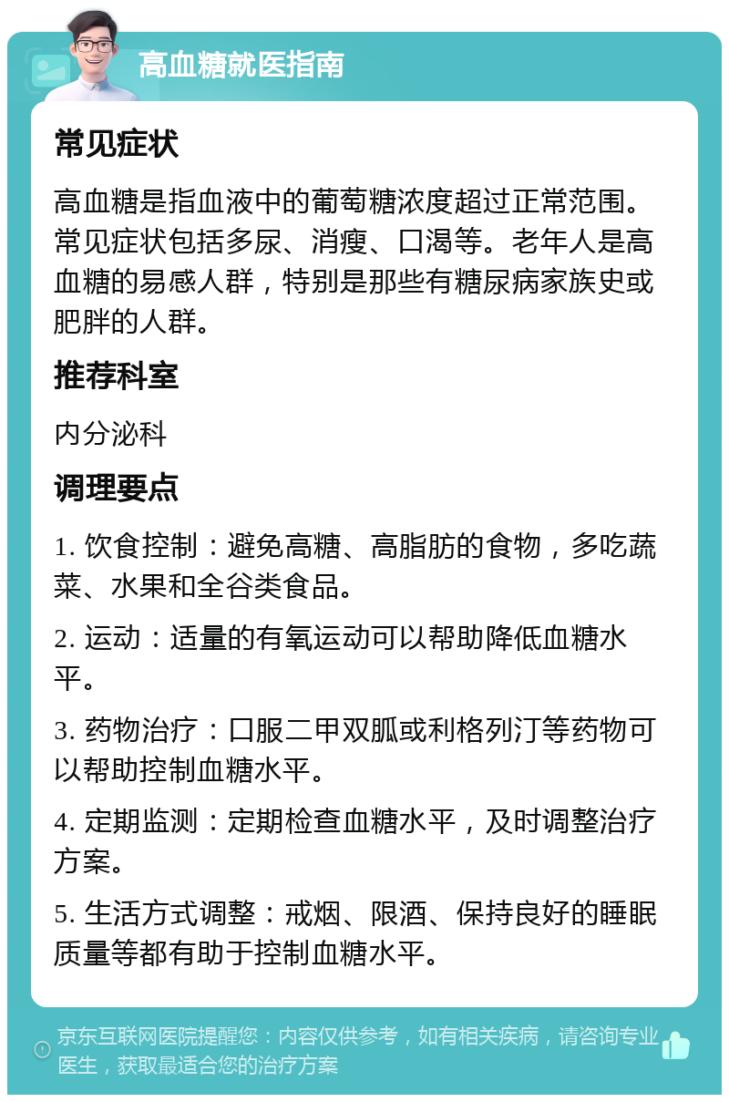 高血糖就医指南 常见症状 高血糖是指血液中的葡萄糖浓度超过正常范围。常见症状包括多尿、消瘦、口渴等。老年人是高血糖的易感人群，特别是那些有糖尿病家族史或肥胖的人群。 推荐科室 内分泌科 调理要点 1. 饮食控制：避免高糖、高脂肪的食物，多吃蔬菜、水果和全谷类食品。 2. 运动：适量的有氧运动可以帮助降低血糖水平。 3. 药物治疗：口服二甲双胍或利格列汀等药物可以帮助控制血糖水平。 4. 定期监测：定期检查血糖水平，及时调整治疗方案。 5. 生活方式调整：戒烟、限酒、保持良好的睡眠质量等都有助于控制血糖水平。