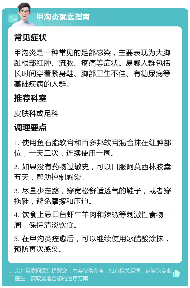 甲沟炎就医指南 常见症状 甲沟炎是一种常见的足部感染，主要表现为大脚趾根部红肿、流脓、疼痛等症状。易感人群包括长时间穿着紧身鞋、脚部卫生不佳、有糖尿病等基础疾病的人群。 推荐科室 皮肤科或足科 调理要点 1. 使用鱼石脂软膏和百多邦软膏混合抹在红肿部位，一天三次，连续使用一周。 2. 如果没有药物过敏史，可以口服阿莫西林胶囊五天，帮助控制感染。 3. 尽量少走路，穿宽松舒适透气的鞋子，或者穿拖鞋，避免摩擦和压迫。 4. 饮食上忌口鱼虾牛羊肉和辣椒等刺激性食物一周，保持清淡饮食。 5. 在甲沟炎痊愈后，可以继续使用冰醋酸涂抹，预防再次感染。