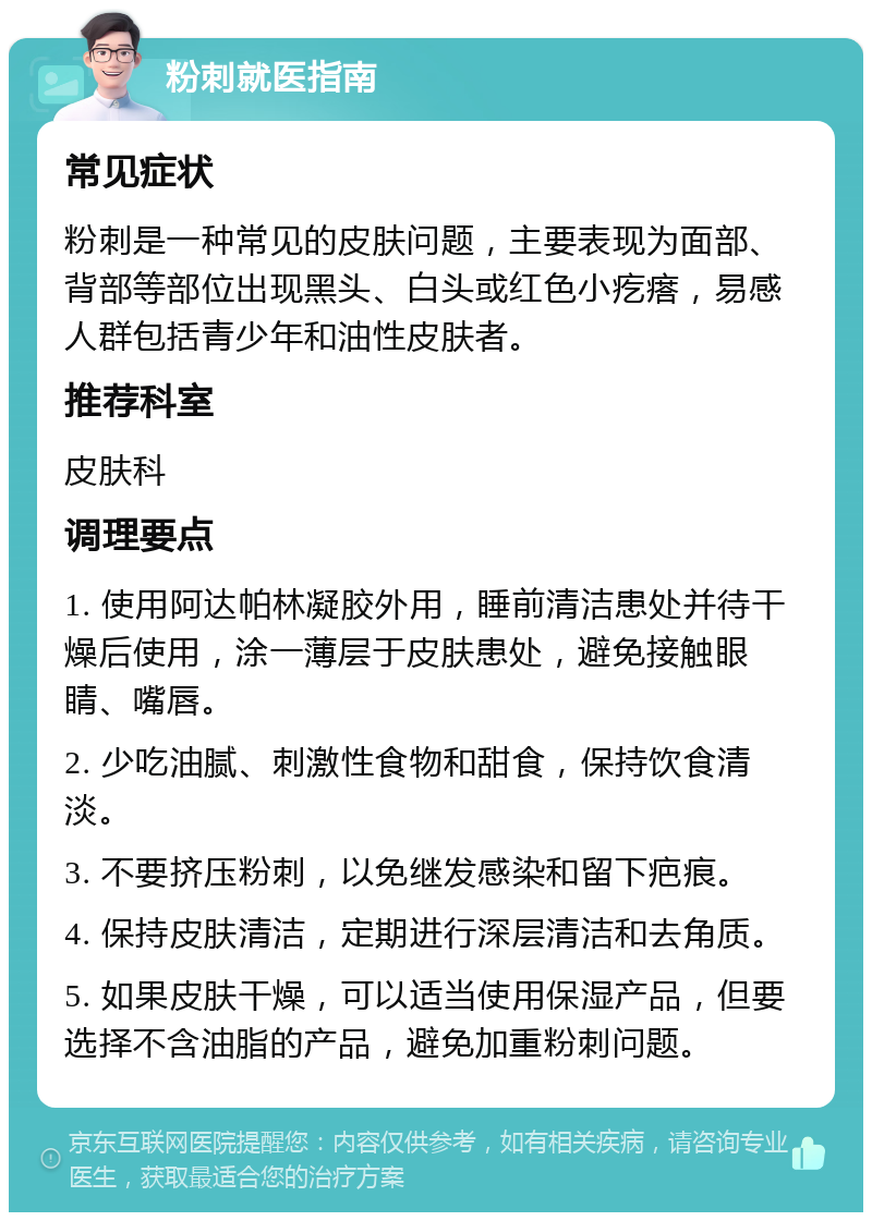 粉刺就医指南 常见症状 粉刺是一种常见的皮肤问题，主要表现为面部、背部等部位出现黑头、白头或红色小疙瘩，易感人群包括青少年和油性皮肤者。 推荐科室 皮肤科 调理要点 1. 使用阿达帕林凝胶外用，睡前清洁患处并待干燥后使用，涂一薄层于皮肤患处，避免接触眼睛、嘴唇。 2. 少吃油腻、刺激性食物和甜食，保持饮食清淡。 3. 不要挤压粉刺，以免继发感染和留下疤痕。 4. 保持皮肤清洁，定期进行深层清洁和去角质。 5. 如果皮肤干燥，可以适当使用保湿产品，但要选择不含油脂的产品，避免加重粉刺问题。