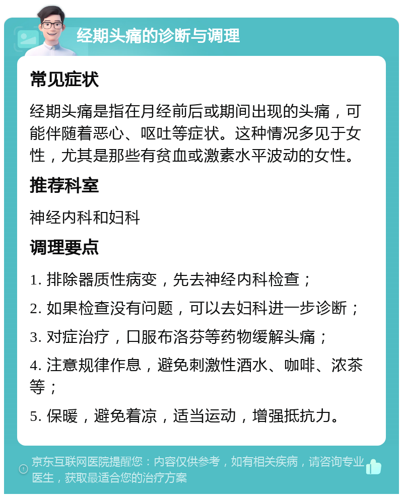 经期头痛的诊断与调理 常见症状 经期头痛是指在月经前后或期间出现的头痛，可能伴随着恶心、呕吐等症状。这种情况多见于女性，尤其是那些有贫血或激素水平波动的女性。 推荐科室 神经内科和妇科 调理要点 1. 排除器质性病变，先去神经内科检查； 2. 如果检查没有问题，可以去妇科进一步诊断； 3. 对症治疗，口服布洛芬等药物缓解头痛； 4. 注意规律作息，避免刺激性酒水、咖啡、浓茶等； 5. 保暖，避免着凉，适当运动，增强抵抗力。