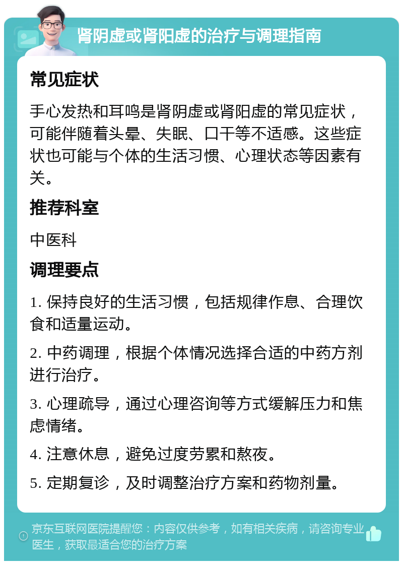 肾阴虚或肾阳虚的治疗与调理指南 常见症状 手心发热和耳鸣是肾阴虚或肾阳虚的常见症状，可能伴随着头晕、失眠、口干等不适感。这些症状也可能与个体的生活习惯、心理状态等因素有关。 推荐科室 中医科 调理要点 1. 保持良好的生活习惯，包括规律作息、合理饮食和适量运动。 2. 中药调理，根据个体情况选择合适的中药方剂进行治疗。 3. 心理疏导，通过心理咨询等方式缓解压力和焦虑情绪。 4. 注意休息，避免过度劳累和熬夜。 5. 定期复诊，及时调整治疗方案和药物剂量。