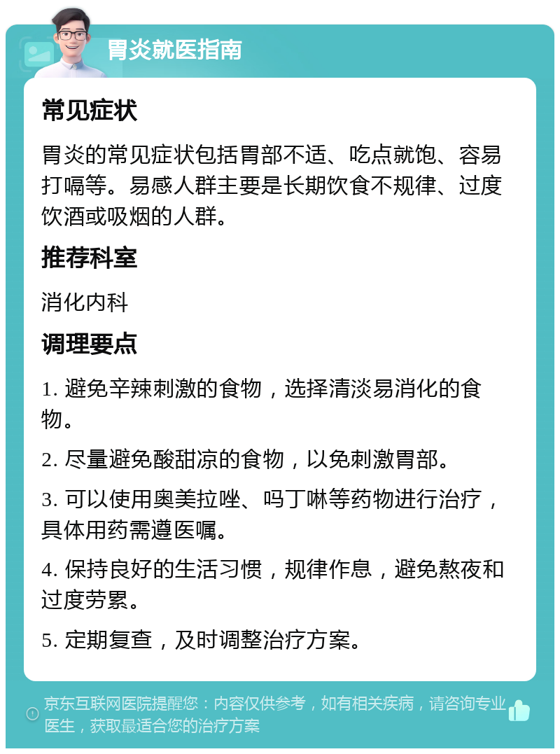 胃炎就医指南 常见症状 胃炎的常见症状包括胃部不适、吃点就饱、容易打嗝等。易感人群主要是长期饮食不规律、过度饮酒或吸烟的人群。 推荐科室 消化内科 调理要点 1. 避免辛辣刺激的食物，选择清淡易消化的食物。 2. 尽量避免酸甜凉的食物，以免刺激胃部。 3. 可以使用奥美拉唑、吗丁啉等药物进行治疗，具体用药需遵医嘱。 4. 保持良好的生活习惯，规律作息，避免熬夜和过度劳累。 5. 定期复查，及时调整治疗方案。