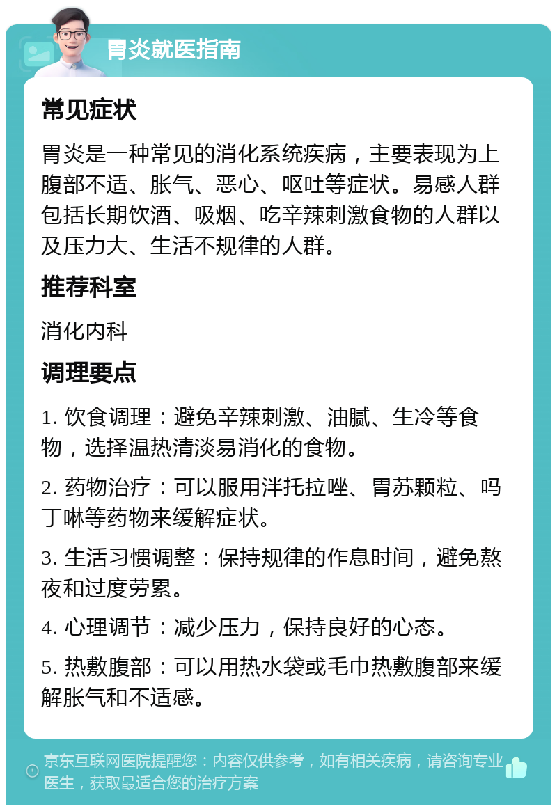 胃炎就医指南 常见症状 胃炎是一种常见的消化系统疾病，主要表现为上腹部不适、胀气、恶心、呕吐等症状。易感人群包括长期饮酒、吸烟、吃辛辣刺激食物的人群以及压力大、生活不规律的人群。 推荐科室 消化内科 调理要点 1. 饮食调理：避免辛辣刺激、油腻、生冷等食物，选择温热清淡易消化的食物。 2. 药物治疗：可以服用泮托拉唑、胃苏颗粒、吗丁啉等药物来缓解症状。 3. 生活习惯调整：保持规律的作息时间，避免熬夜和过度劳累。 4. 心理调节：减少压力，保持良好的心态。 5. 热敷腹部：可以用热水袋或毛巾热敷腹部来缓解胀气和不适感。