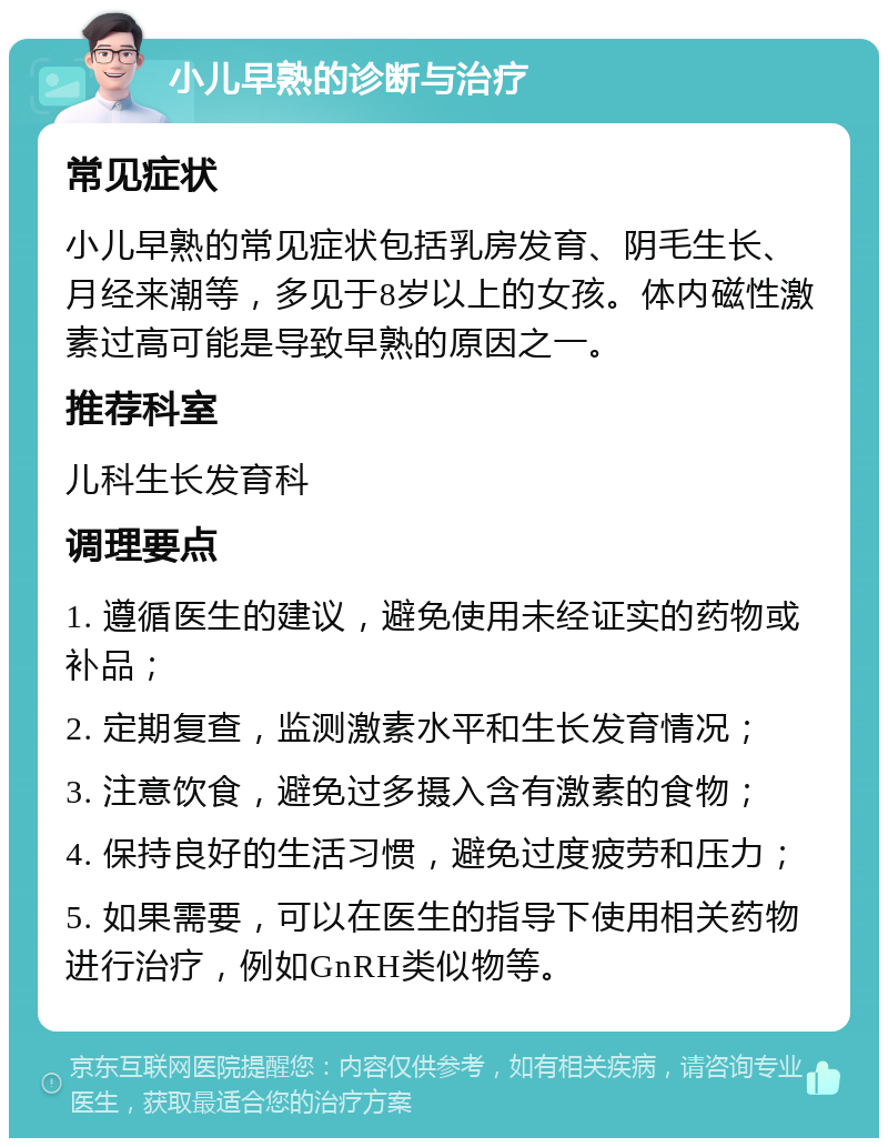 小儿早熟的诊断与治疗 常见症状 小儿早熟的常见症状包括乳房发育、阴毛生长、月经来潮等，多见于8岁以上的女孩。体内磁性激素过高可能是导致早熟的原因之一。 推荐科室 儿科生长发育科 调理要点 1. 遵循医生的建议，避免使用未经证实的药物或补品； 2. 定期复查，监测激素水平和生长发育情况； 3. 注意饮食，避免过多摄入含有激素的食物； 4. 保持良好的生活习惯，避免过度疲劳和压力； 5. 如果需要，可以在医生的指导下使用相关药物进行治疗，例如GnRH类似物等。