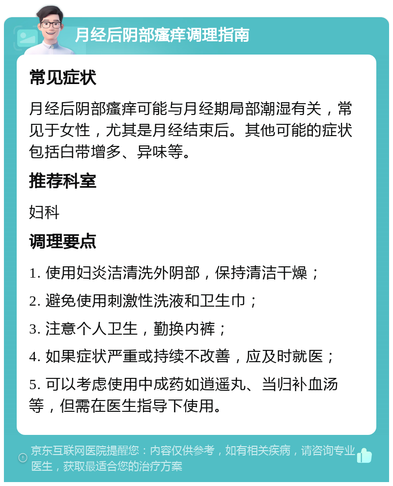 月经后阴部瘙痒调理指南 常见症状 月经后阴部瘙痒可能与月经期局部潮湿有关，常见于女性，尤其是月经结束后。其他可能的症状包括白带增多、异味等。 推荐科室 妇科 调理要点 1. 使用妇炎洁清洗外阴部，保持清洁干燥； 2. 避免使用刺激性洗液和卫生巾； 3. 注意个人卫生，勤换内裤； 4. 如果症状严重或持续不改善，应及时就医； 5. 可以考虑使用中成药如逍遥丸、当归补血汤等，但需在医生指导下使用。