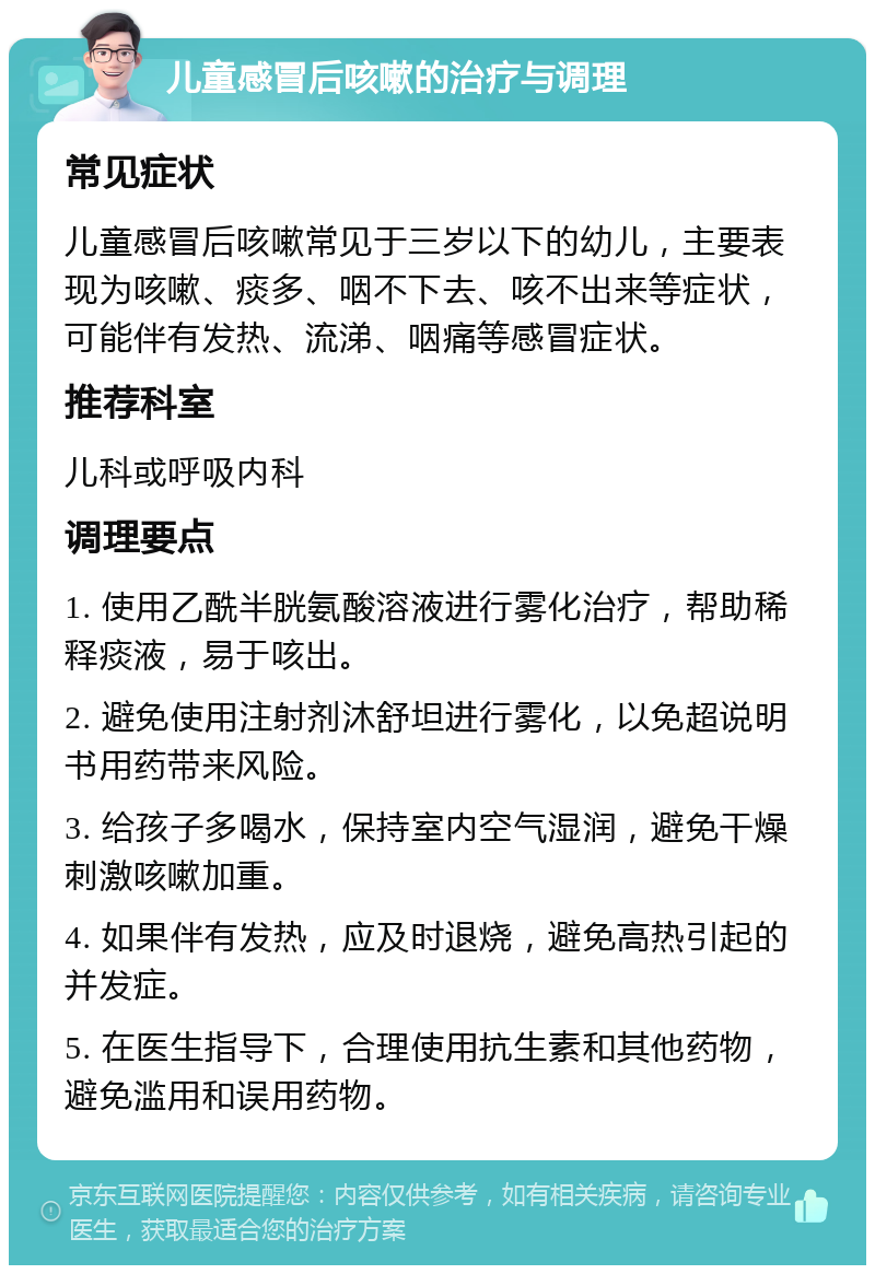 儿童感冒后咳嗽的治疗与调理 常见症状 儿童感冒后咳嗽常见于三岁以下的幼儿，主要表现为咳嗽、痰多、咽不下去、咳不出来等症状，可能伴有发热、流涕、咽痛等感冒症状。 推荐科室 儿科或呼吸内科 调理要点 1. 使用乙酰半胱氨酸溶液进行雾化治疗，帮助稀释痰液，易于咳出。 2. 避免使用注射剂沐舒坦进行雾化，以免超说明书用药带来风险。 3. 给孩子多喝水，保持室内空气湿润，避免干燥刺激咳嗽加重。 4. 如果伴有发热，应及时退烧，避免高热引起的并发症。 5. 在医生指导下，合理使用抗生素和其他药物，避免滥用和误用药物。