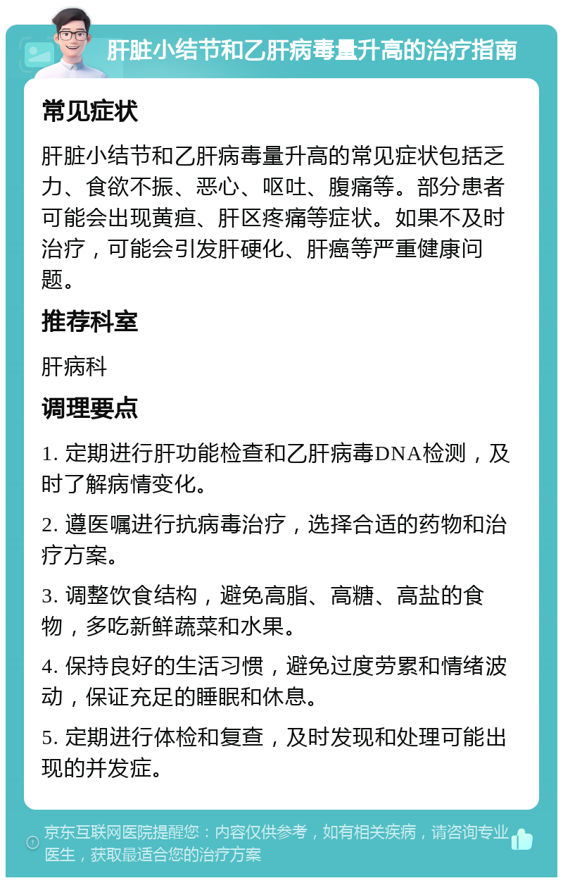 肝脏小结节和乙肝病毒量升高的治疗指南 常见症状 肝脏小结节和乙肝病毒量升高的常见症状包括乏力、食欲不振、恶心、呕吐、腹痛等。部分患者可能会出现黄疸、肝区疼痛等症状。如果不及时治疗，可能会引发肝硬化、肝癌等严重健康问题。 推荐科室 肝病科 调理要点 1. 定期进行肝功能检查和乙肝病毒DNA检测，及时了解病情变化。 2. 遵医嘱进行抗病毒治疗，选择合适的药物和治疗方案。 3. 调整饮食结构，避免高脂、高糖、高盐的食物，多吃新鲜蔬菜和水果。 4. 保持良好的生活习惯，避免过度劳累和情绪波动，保证充足的睡眠和休息。 5. 定期进行体检和复查，及时发现和处理可能出现的并发症。