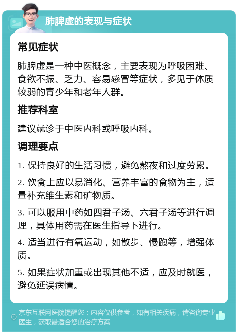 肺脾虚的表现与症状 常见症状 肺脾虚是一种中医概念，主要表现为呼吸困难、食欲不振、乏力、容易感冒等症状，多见于体质较弱的青少年和老年人群。 推荐科室 建议就诊于中医内科或呼吸内科。 调理要点 1. 保持良好的生活习惯，避免熬夜和过度劳累。 2. 饮食上应以易消化、营养丰富的食物为主，适量补充维生素和矿物质。 3. 可以服用中药如四君子汤、六君子汤等进行调理，具体用药需在医生指导下进行。 4. 适当进行有氧运动，如散步、慢跑等，增强体质。 5. 如果症状加重或出现其他不适，应及时就医，避免延误病情。