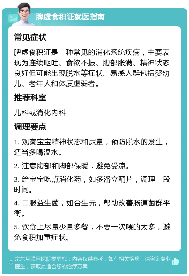 脾虚食积证就医指南 常见症状 脾虚食积证是一种常见的消化系统疾病，主要表现为连续呕吐、食欲不振、腹部胀满、精神状态良好但可能出现脱水等症状。易感人群包括婴幼儿、老年人和体质虚弱者。 推荐科室 儿科或消化内科 调理要点 1. 观察宝宝精神状态和尿量，预防脱水的发生，适当多喝温水。 2. 注意腹部和脚部保暖，避免受凉。 3. 给宝宝吃点消化药，如多潘立酮片，调理一段时间。 4. 口服益生菌，如合生元，帮助改善肠道菌群平衡。 5. 饮食上尽量少量多餐，不要一次喂的太多，避免食积加重症状。