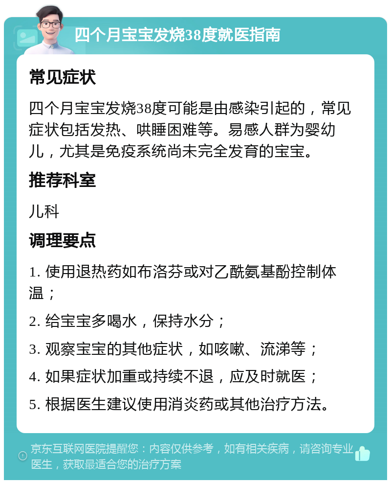 四个月宝宝发烧38度就医指南 常见症状 四个月宝宝发烧38度可能是由感染引起的，常见症状包括发热、哄睡困难等。易感人群为婴幼儿，尤其是免疫系统尚未完全发育的宝宝。 推荐科室 儿科 调理要点 1. 使用退热药如布洛芬或对乙酰氨基酚控制体温； 2. 给宝宝多喝水，保持水分； 3. 观察宝宝的其他症状，如咳嗽、流涕等； 4. 如果症状加重或持续不退，应及时就医； 5. 根据医生建议使用消炎药或其他治疗方法。