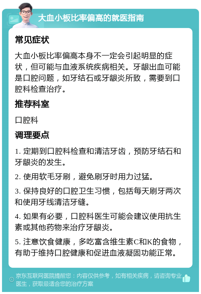 大血小板比率偏高的就医指南 常见症状 大血小板比率偏高本身不一定会引起明显的症状，但可能与血液系统疾病相关。牙龈出血可能是口腔问题，如牙结石或牙龈炎所致，需要到口腔科检查治疗。 推荐科室 口腔科 调理要点 1. 定期到口腔科检查和清洁牙齿，预防牙结石和牙龈炎的发生。 2. 使用软毛牙刷，避免刷牙时用力过猛。 3. 保持良好的口腔卫生习惯，包括每天刷牙两次和使用牙线清洁牙缝。 4. 如果有必要，口腔科医生可能会建议使用抗生素或其他药物来治疗牙龈炎。 5. 注意饮食健康，多吃富含维生素C和K的食物，有助于维持口腔健康和促进血液凝固功能正常。