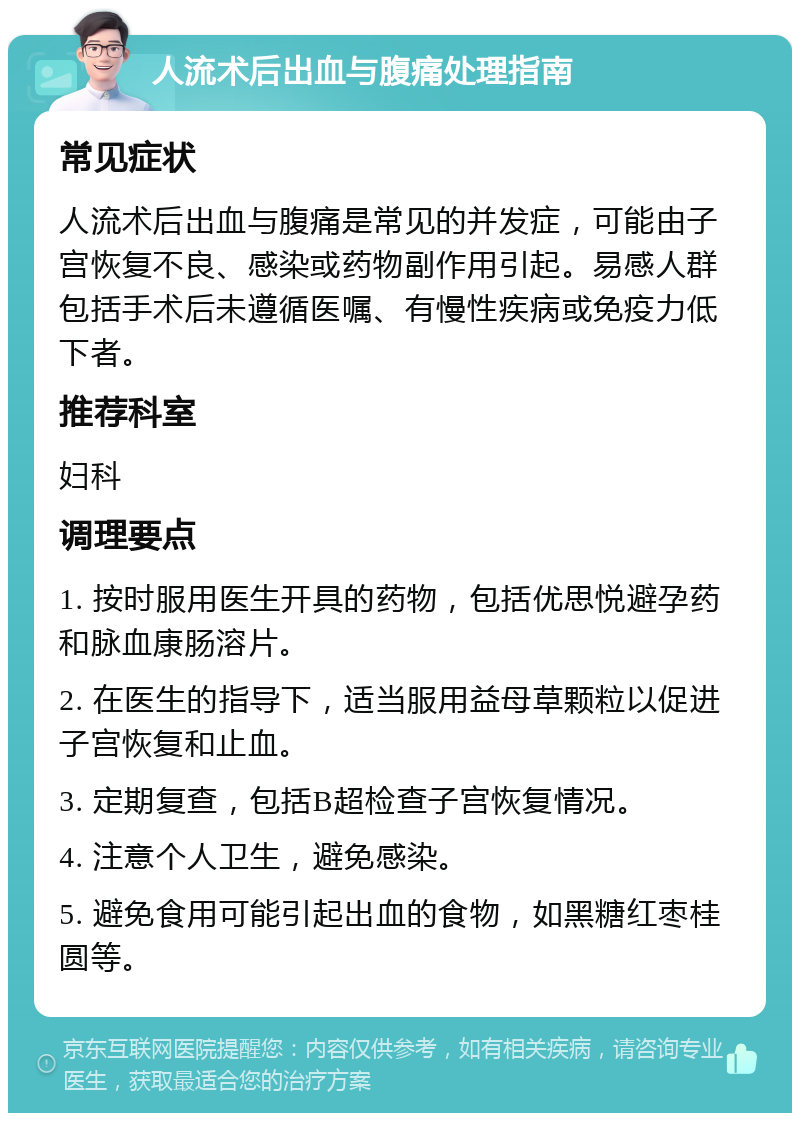 人流术后出血与腹痛处理指南 常见症状 人流术后出血与腹痛是常见的并发症，可能由子宫恢复不良、感染或药物副作用引起。易感人群包括手术后未遵循医嘱、有慢性疾病或免疫力低下者。 推荐科室 妇科 调理要点 1. 按时服用医生开具的药物，包括优思悦避孕药和脉血康肠溶片。 2. 在医生的指导下，适当服用益母草颗粒以促进子宫恢复和止血。 3. 定期复查，包括B超检查子宫恢复情况。 4. 注意个人卫生，避免感染。 5. 避免食用可能引起出血的食物，如黑糖红枣桂圆等。