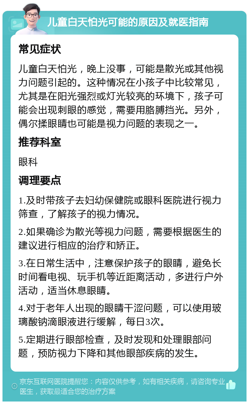 儿童白天怕光可能的原因及就医指南 常见症状 儿童白天怕光，晚上没事，可能是散光或其他视力问题引起的。这种情况在小孩子中比较常见，尤其是在阳光强烈或灯光较亮的环境下，孩子可能会出现刺眼的感觉，需要用胳膊挡光。另外，偶尔揉眼睛也可能是视力问题的表现之一。 推荐科室 眼科 调理要点 1.及时带孩子去妇幼保健院或眼科医院进行视力筛查，了解孩子的视力情况。 2.如果确诊为散光等视力问题，需要根据医生的建议进行相应的治疗和矫正。 3.在日常生活中，注意保护孩子的眼睛，避免长时间看电视、玩手机等近距离活动，多进行户外活动，适当休息眼睛。 4.对于老年人出现的眼睛干涩问题，可以使用玻璃酸钠滴眼液进行缓解，每日3次。 5.定期进行眼部检查，及时发现和处理眼部问题，预防视力下降和其他眼部疾病的发生。