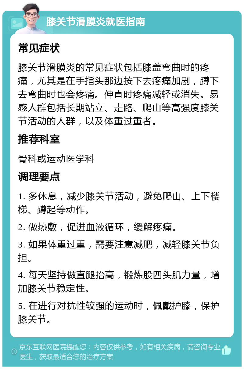 膝关节滑膜炎就医指南 常见症状 膝关节滑膜炎的常见症状包括膝盖弯曲时的疼痛，尤其是在手指头那边按下去疼痛加剧，蹲下去弯曲时也会疼痛。伸直时疼痛减轻或消失。易感人群包括长期站立、走路、爬山等高强度膝关节活动的人群，以及体重过重者。 推荐科室 骨科或运动医学科 调理要点 1. 多休息，减少膝关节活动，避免爬山、上下楼梯、蹲起等动作。 2. 做热敷，促进血液循环，缓解疼痛。 3. 如果体重过重，需要注意减肥，减轻膝关节负担。 4. 每天坚持做直腿抬高，锻炼股四头肌力量，增加膝关节稳定性。 5. 在进行对抗性较强的运动时，佩戴护膝，保护膝关节。