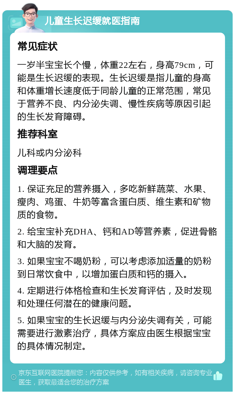 儿童生长迟缓就医指南 常见症状 一岁半宝宝长个慢，体重22左右，身高79cm，可能是生长迟缓的表现。生长迟缓是指儿童的身高和体重增长速度低于同龄儿童的正常范围，常见于营养不良、内分泌失调、慢性疾病等原因引起的生长发育障碍。 推荐科室 儿科或内分泌科 调理要点 1. 保证充足的营养摄入，多吃新鲜蔬菜、水果、瘦肉、鸡蛋、牛奶等富含蛋白质、维生素和矿物质的食物。 2. 给宝宝补充DHA、钙和AD等营养素，促进骨骼和大脑的发育。 3. 如果宝宝不喝奶粉，可以考虑添加适量的奶粉到日常饮食中，以增加蛋白质和钙的摄入。 4. 定期进行体格检查和生长发育评估，及时发现和处理任何潜在的健康问题。 5. 如果宝宝的生长迟缓与内分泌失调有关，可能需要进行激素治疗，具体方案应由医生根据宝宝的具体情况制定。