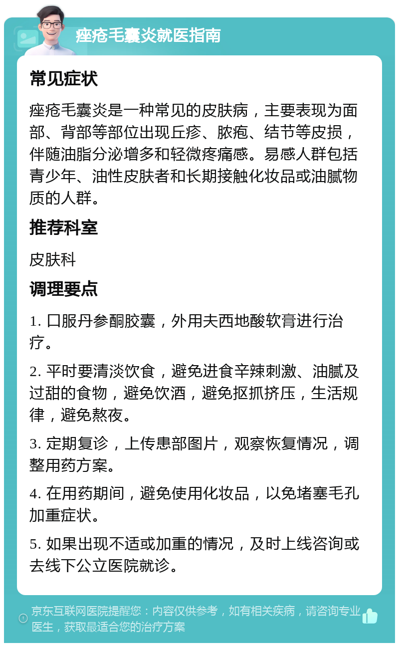 痤疮毛囊炎就医指南 常见症状 痤疮毛囊炎是一种常见的皮肤病，主要表现为面部、背部等部位出现丘疹、脓疱、结节等皮损，伴随油脂分泌增多和轻微疼痛感。易感人群包括青少年、油性皮肤者和长期接触化妆品或油腻物质的人群。 推荐科室 皮肤科 调理要点 1. 口服丹参酮胶囊，外用夫西地酸软膏进行治疗。 2. 平时要清淡饮食，避免进食辛辣刺激、油腻及过甜的食物，避免饮酒，避免抠抓挤压，生活规律，避免熬夜。 3. 定期复诊，上传患部图片，观察恢复情况，调整用药方案。 4. 在用药期间，避免使用化妆品，以免堵塞毛孔加重症状。 5. 如果出现不适或加重的情况，及时上线咨询或去线下公立医院就诊。