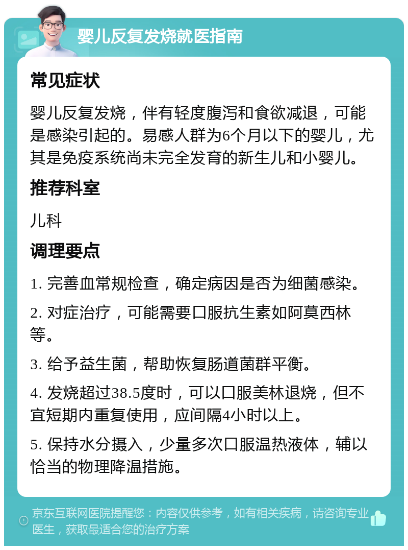 婴儿反复发烧就医指南 常见症状 婴儿反复发烧，伴有轻度腹泻和食欲减退，可能是感染引起的。易感人群为6个月以下的婴儿，尤其是免疫系统尚未完全发育的新生儿和小婴儿。 推荐科室 儿科 调理要点 1. 完善血常规检查，确定病因是否为细菌感染。 2. 对症治疗，可能需要口服抗生素如阿莫西林等。 3. 给予益生菌，帮助恢复肠道菌群平衡。 4. 发烧超过38.5度时，可以口服美林退烧，但不宜短期内重复使用，应间隔4小时以上。 5. 保持水分摄入，少量多次口服温热液体，辅以恰当的物理降温措施。