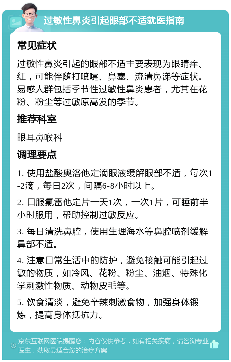 过敏性鼻炎引起眼部不适就医指南 常见症状 过敏性鼻炎引起的眼部不适主要表现为眼睛痒、红，可能伴随打喷嚏、鼻塞、流清鼻涕等症状。易感人群包括季节性过敏性鼻炎患者，尤其在花粉、粉尘等过敏原高发的季节。 推荐科室 眼耳鼻喉科 调理要点 1. 使用盐酸奥洛他定滴眼液缓解眼部不适，每次1-2滴，每日2次，间隔6-8小时以上。 2. 口服氯雷他定片一天1次，一次1片，可睡前半小时服用，帮助控制过敏反应。 3. 每日清洗鼻腔，使用生理海水等鼻腔喷剂缓解鼻部不适。 4. 注意日常生活中的防护，避免接触可能引起过敏的物质，如冷风、花粉、粉尘、油烟、特殊化学刺激性物质、动物皮毛等。 5. 饮食清淡，避免辛辣刺激食物，加强身体锻炼，提高身体抵抗力。