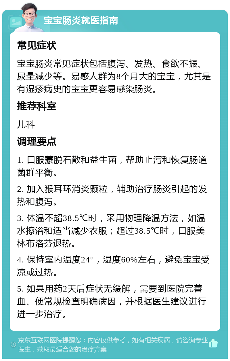 宝宝肠炎就医指南 常见症状 宝宝肠炎常见症状包括腹泻、发热、食欲不振、尿量减少等。易感人群为8个月大的宝宝，尤其是有湿疹病史的宝宝更容易感染肠炎。 推荐科室 儿科 调理要点 1. 口服蒙脱石散和益生菌，帮助止泻和恢复肠道菌群平衡。 2. 加入猴耳环消炎颗粒，辅助治疗肠炎引起的发热和腹泻。 3. 体温不超38.5℃时，采用物理降温方法，如温水擦浴和适当减少衣服；超过38.5℃时，口服美林布洛芬退热。 4. 保持室内温度24°，湿度60%左右，避免宝宝受凉或过热。 5. 如果用药2天后症状无缓解，需要到医院完善血、便常规检查明确病因，并根据医生建议进行进一步治疗。