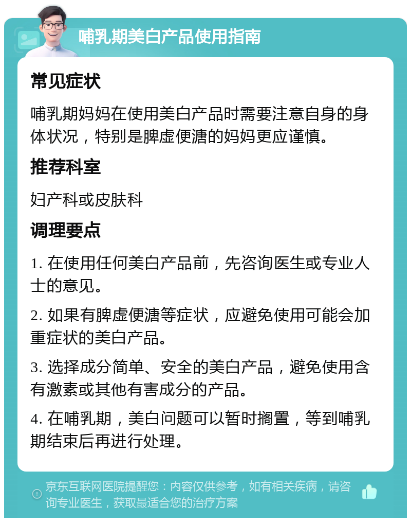 哺乳期美白产品使用指南 常见症状 哺乳期妈妈在使用美白产品时需要注意自身的身体状况，特别是脾虚便溏的妈妈更应谨慎。 推荐科室 妇产科或皮肤科 调理要点 1. 在使用任何美白产品前，先咨询医生或专业人士的意见。 2. 如果有脾虚便溏等症状，应避免使用可能会加重症状的美白产品。 3. 选择成分简单、安全的美白产品，避免使用含有激素或其他有害成分的产品。 4. 在哺乳期，美白问题可以暂时搁置，等到哺乳期结束后再进行处理。