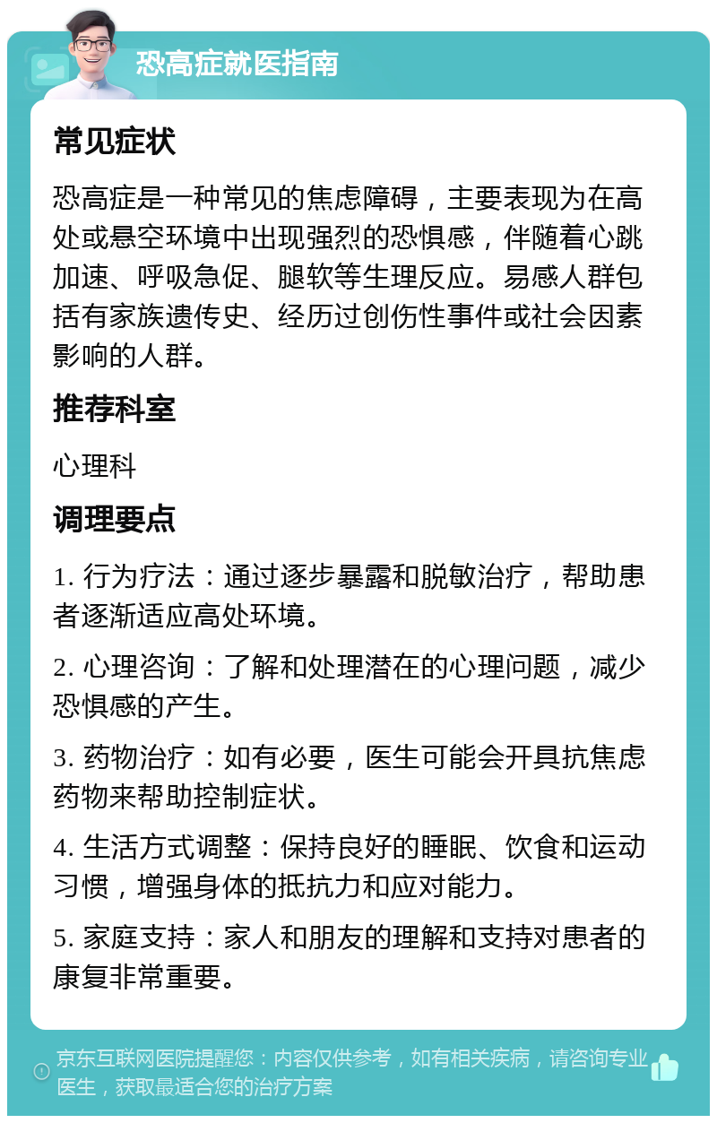 恐高症就医指南 常见症状 恐高症是一种常见的焦虑障碍，主要表现为在高处或悬空环境中出现强烈的恐惧感，伴随着心跳加速、呼吸急促、腿软等生理反应。易感人群包括有家族遗传史、经历过创伤性事件或社会因素影响的人群。 推荐科室 心理科 调理要点 1. 行为疗法：通过逐步暴露和脱敏治疗，帮助患者逐渐适应高处环境。 2. 心理咨询：了解和处理潜在的心理问题，减少恐惧感的产生。 3. 药物治疗：如有必要，医生可能会开具抗焦虑药物来帮助控制症状。 4. 生活方式调整：保持良好的睡眠、饮食和运动习惯，增强身体的抵抗力和应对能力。 5. 家庭支持：家人和朋友的理解和支持对患者的康复非常重要。