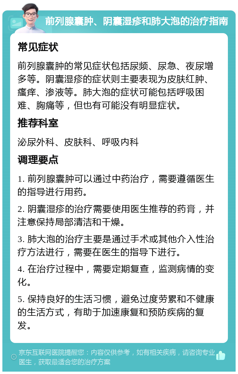 前列腺囊肿、阴囊湿疹和肺大泡的治疗指南 常见症状 前列腺囊肿的常见症状包括尿频、尿急、夜尿增多等。阴囊湿疹的症状则主要表现为皮肤红肿、瘙痒、渗液等。肺大泡的症状可能包括呼吸困难、胸痛等，但也有可能没有明显症状。 推荐科室 泌尿外科、皮肤科、呼吸内科 调理要点 1. 前列腺囊肿可以通过中药治疗，需要遵循医生的指导进行用药。 2. 阴囊湿疹的治疗需要使用医生推荐的药膏，并注意保持局部清洁和干燥。 3. 肺大泡的治疗主要是通过手术或其他介入性治疗方法进行，需要在医生的指导下进行。 4. 在治疗过程中，需要定期复查，监测病情的变化。 5. 保持良好的生活习惯，避免过度劳累和不健康的生活方式，有助于加速康复和预防疾病的复发。