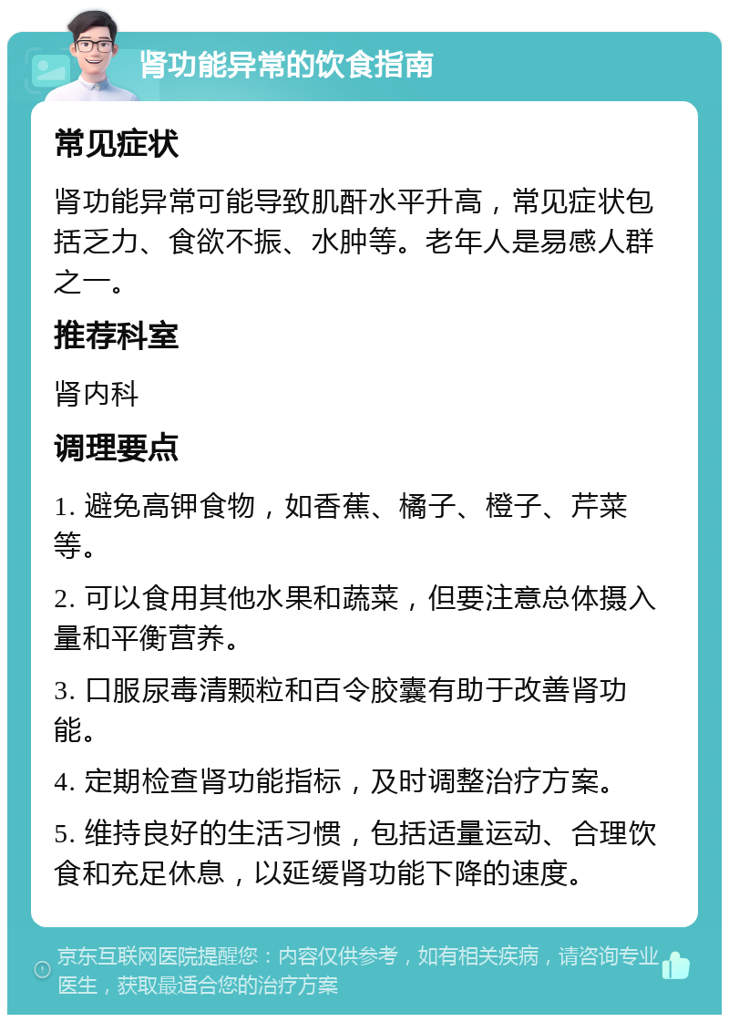 肾功能异常的饮食指南 常见症状 肾功能异常可能导致肌酐水平升高，常见症状包括乏力、食欲不振、水肿等。老年人是易感人群之一。 推荐科室 肾内科 调理要点 1. 避免高钾食物，如香蕉、橘子、橙子、芹菜等。 2. 可以食用其他水果和蔬菜，但要注意总体摄入量和平衡营养。 3. 口服尿毒清颗粒和百令胶囊有助于改善肾功能。 4. 定期检查肾功能指标，及时调整治疗方案。 5. 维持良好的生活习惯，包括适量运动、合理饮食和充足休息，以延缓肾功能下降的速度。