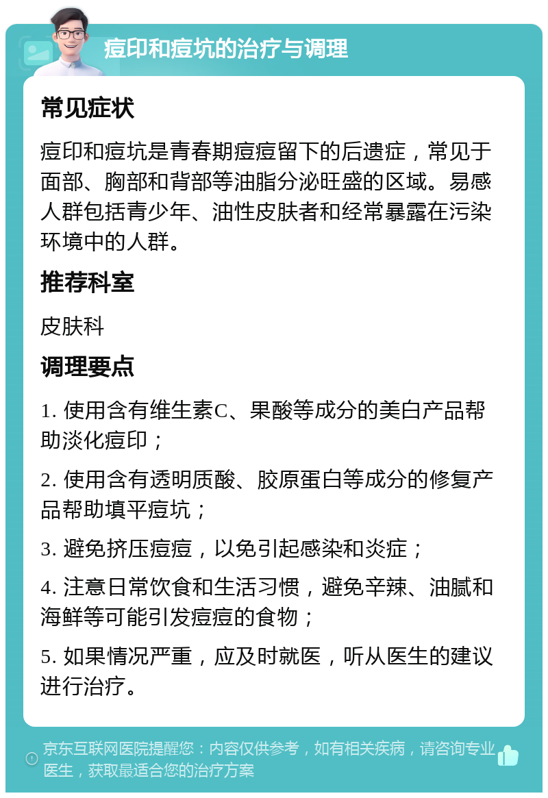 痘印和痘坑的治疗与调理 常见症状 痘印和痘坑是青春期痘痘留下的后遗症，常见于面部、胸部和背部等油脂分泌旺盛的区域。易感人群包括青少年、油性皮肤者和经常暴露在污染环境中的人群。 推荐科室 皮肤科 调理要点 1. 使用含有维生素C、果酸等成分的美白产品帮助淡化痘印； 2. 使用含有透明质酸、胶原蛋白等成分的修复产品帮助填平痘坑； 3. 避免挤压痘痘，以免引起感染和炎症； 4. 注意日常饮食和生活习惯，避免辛辣、油腻和海鲜等可能引发痘痘的食物； 5. 如果情况严重，应及时就医，听从医生的建议进行治疗。