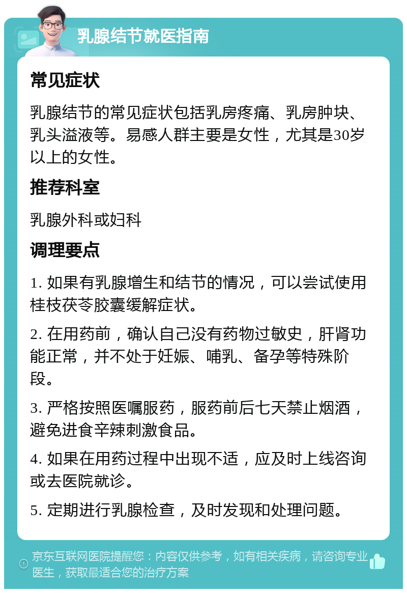 乳腺结节就医指南 常见症状 乳腺结节的常见症状包括乳房疼痛、乳房肿块、乳头溢液等。易感人群主要是女性，尤其是30岁以上的女性。 推荐科室 乳腺外科或妇科 调理要点 1. 如果有乳腺增生和结节的情况，可以尝试使用桂枝茯苓胶囊缓解症状。 2. 在用药前，确认自己没有药物过敏史，肝肾功能正常，并不处于妊娠、哺乳、备孕等特殊阶段。 3. 严格按照医嘱服药，服药前后七天禁止烟酒，避免进食辛辣刺激食品。 4. 如果在用药过程中出现不适，应及时上线咨询或去医院就诊。 5. 定期进行乳腺检查，及时发现和处理问题。