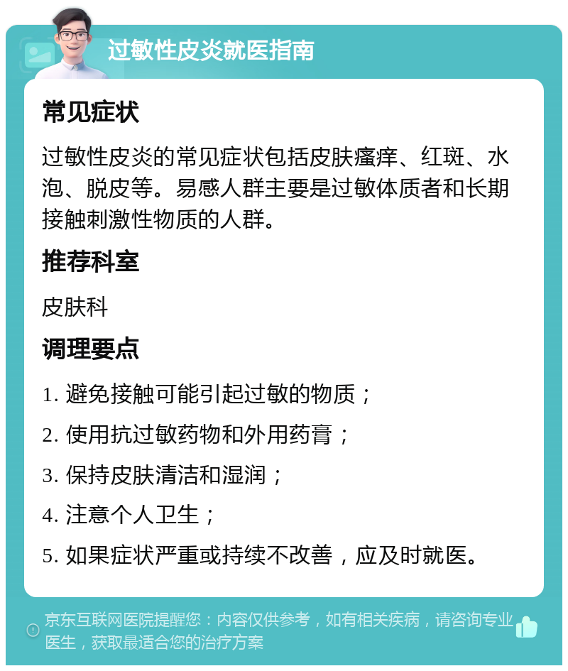 过敏性皮炎就医指南 常见症状 过敏性皮炎的常见症状包括皮肤瘙痒、红斑、水泡、脱皮等。易感人群主要是过敏体质者和长期接触刺激性物质的人群。 推荐科室 皮肤科 调理要点 1. 避免接触可能引起过敏的物质； 2. 使用抗过敏药物和外用药膏； 3. 保持皮肤清洁和湿润； 4. 注意个人卫生； 5. 如果症状严重或持续不改善，应及时就医。