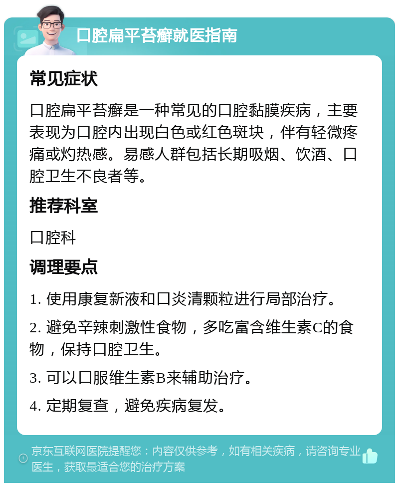 口腔扁平苔癣就医指南 常见症状 口腔扁平苔癣是一种常见的口腔黏膜疾病，主要表现为口腔内出现白色或红色斑块，伴有轻微疼痛或灼热感。易感人群包括长期吸烟、饮酒、口腔卫生不良者等。 推荐科室 口腔科 调理要点 1. 使用康复新液和口炎清颗粒进行局部治疗。 2. 避免辛辣刺激性食物，多吃富含维生素C的食物，保持口腔卫生。 3. 可以口服维生素B来辅助治疗。 4. 定期复查，避免疾病复发。